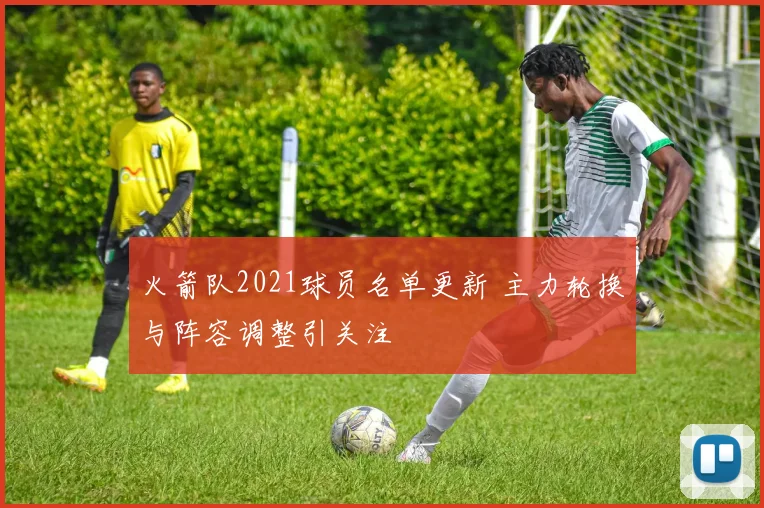 火箭队2021球员名单更新 主力轮换与阵容调整引关注