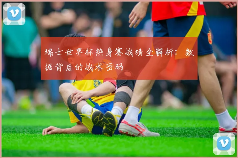 瑞士世界杯热身赛战绩全解析:数据背后的战术密码
