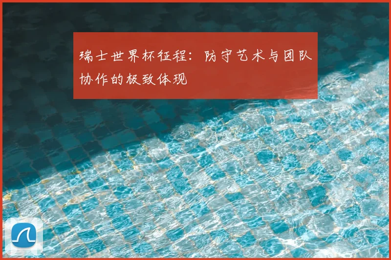 瑞士世界杯征程:防守艺术与团队协作的极致体现