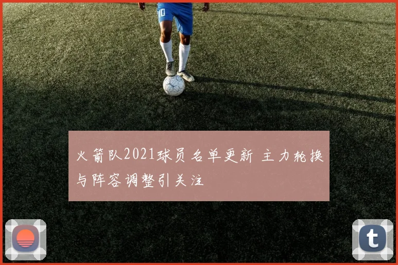 火箭队2021球员名单更新 主力轮换与阵容调整引关注