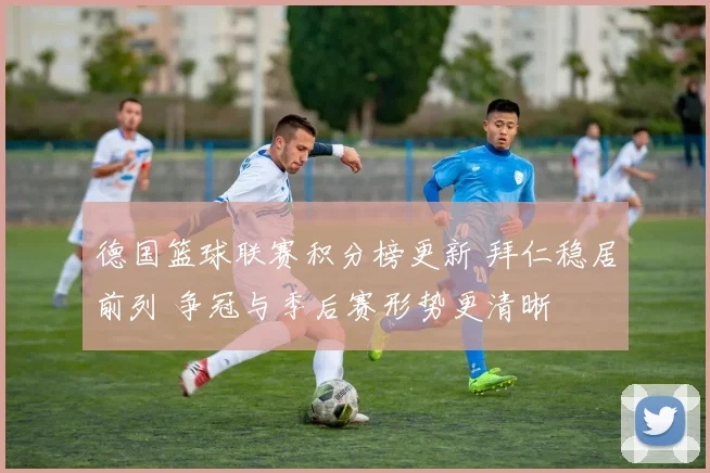 德国篮球联赛积分榜更新 拜仁稳居前列 争冠与季后赛形势更清晰