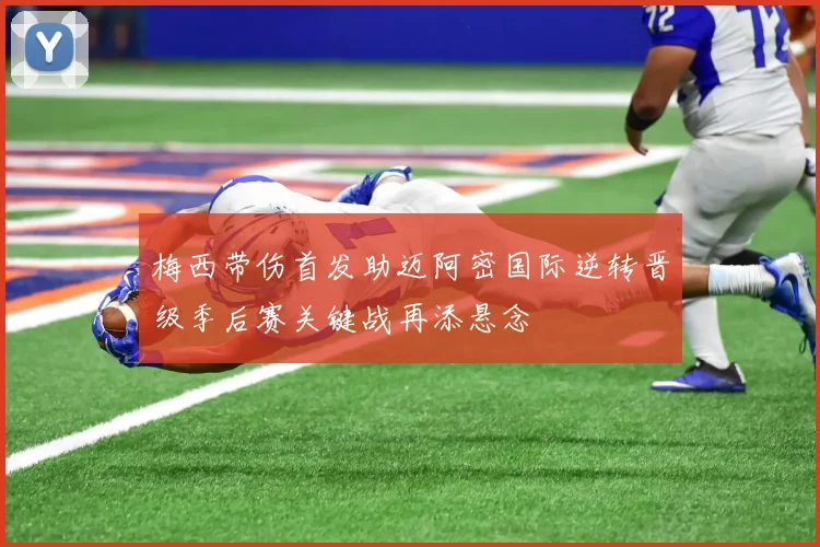 梅西带伤首发助迈阿密国际逆转晋级季后赛关键战再添悬念