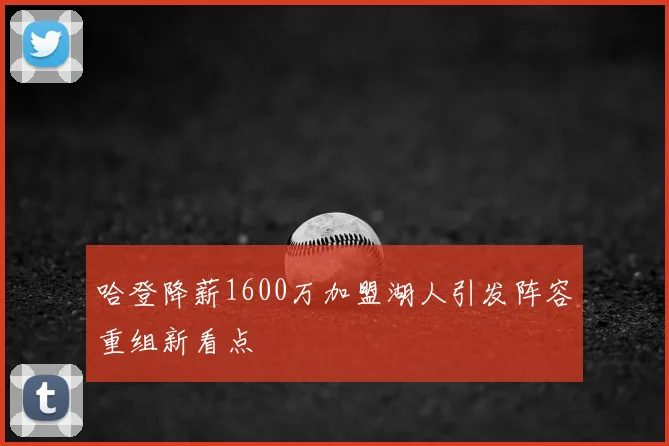 哈登降薪1600万加盟湖人引发阵容重组新看点