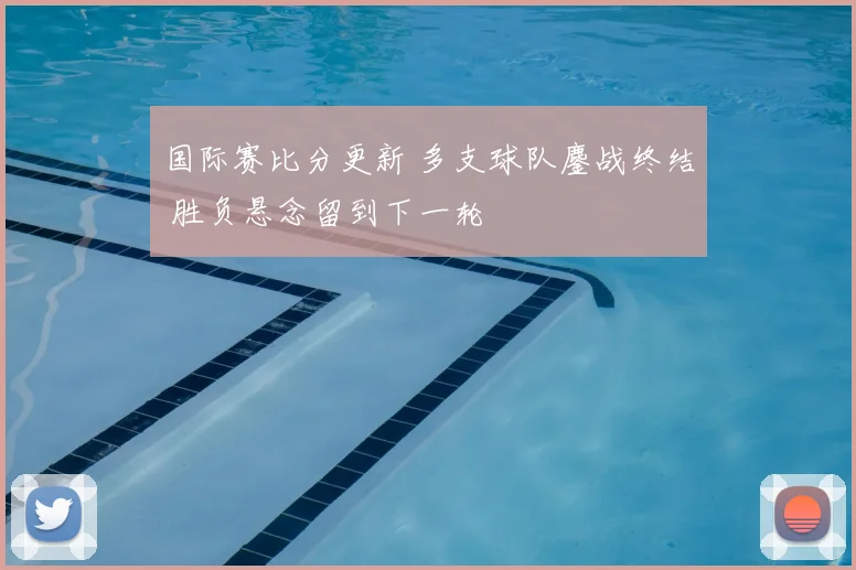 国际赛比分更新 多支球队鏖战终结 胜负悬念留到下一轮