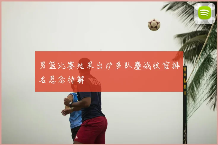 男篮比赛结果出炉多队鏖战收官排名悬念待解