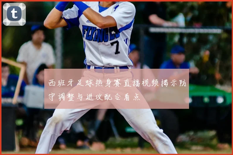 西班牙足球热身赛直播视频揭示防守调整与进攻配合看点