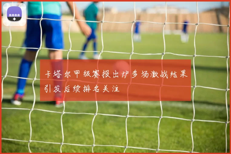 卡塔尔甲级赛报出炉多场激战结果引发后续排名关注