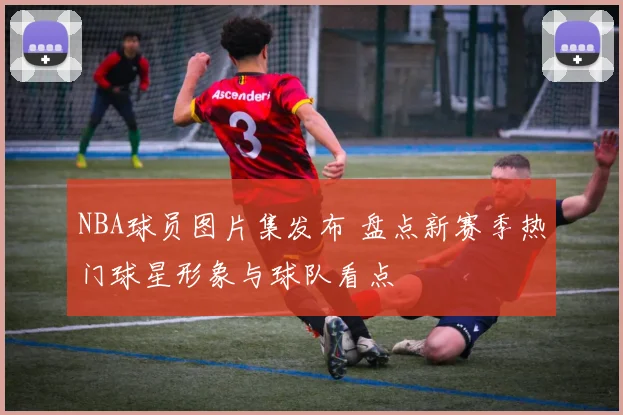 NBA球员图片集发布 盘点新赛季热门球星形象与球队看点