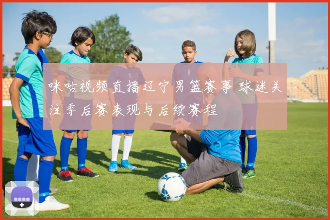咪咕视频直播辽宁男篮赛事 球迷关注季后赛表现与后续赛程