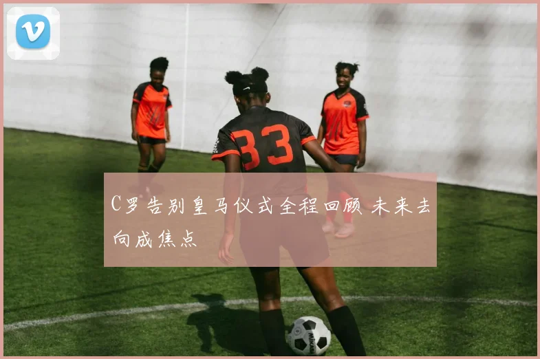 C罗告别皇马仪式全程回顾 未来去向成焦点