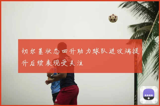 切尔基状态回升助力球队进攻端提升后续表现受关注