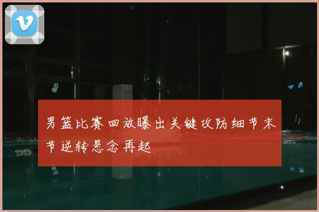 男篮比赛回放曝出关键攻防细节末节逆转悬念再起
