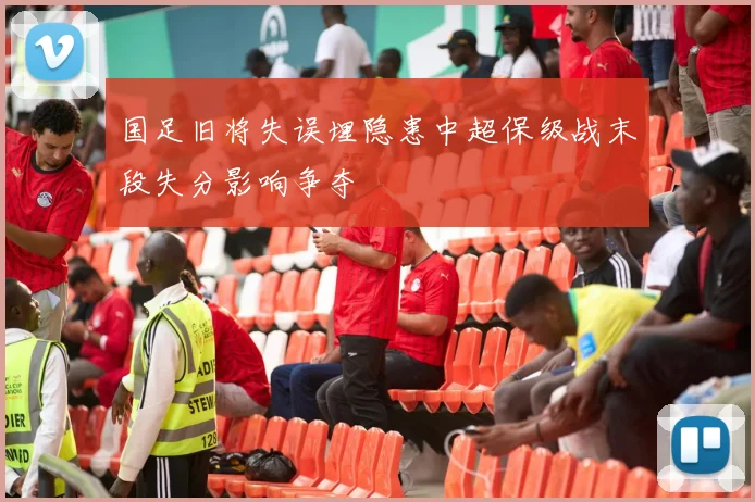 国足旧将失误埋隐患中超保级战末段失分影响争夺