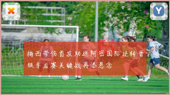 梅西带伤首发助迈阿密国际逆转晋级季后赛关键战再添悬念