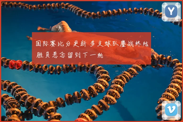 国际赛比分更新 多支球队鏖战终结 胜负悬念留到下一轮