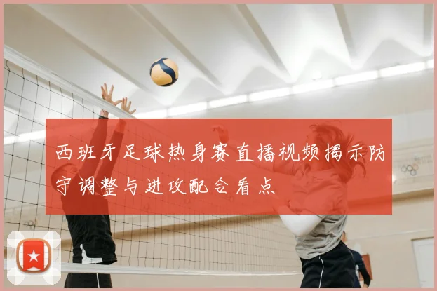 西班牙足球热身赛直播视频揭示防守调整与进攻配合看点