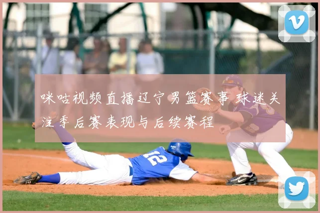 咪咕视频直播辽宁男篮赛事 球迷关注季后赛表现与后续赛程