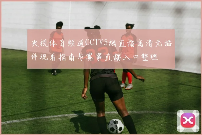 央视体育频道CCTV5线直播高清无插件观看指南与赛事直播入口整理