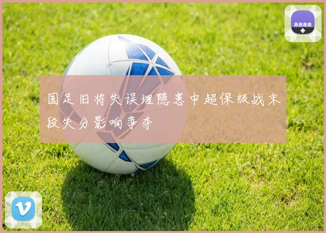 国足旧将失误埋隐患中超保级战末段失分影响争夺