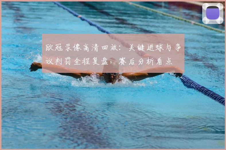 欧冠录像高清回放:关键进球与争议判罚全程复盘,赛后分析看点