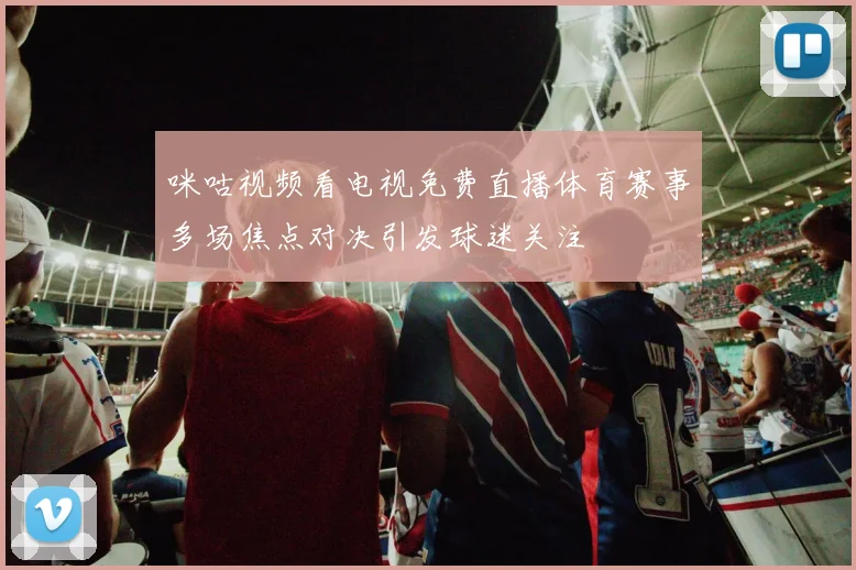 咪咕视频看电视免费直播体育赛事多场焦点对决引发球迷关注